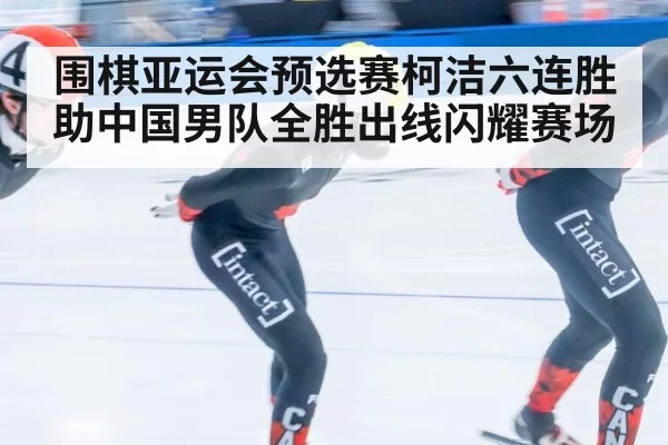 围棋亚运会预选赛柯洁六连胜助中国男队全胜出线闪耀赛场